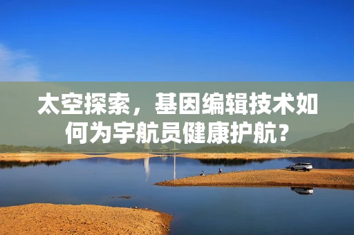 太空探索，基因编辑技术如何为宇航员健康护航？