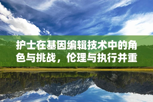 护士在基因编辑技术中的角色与挑战，伦理与执行并重