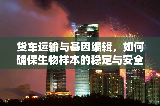 货车运输与基因编辑，如何确保生物样本的稳定与安全？