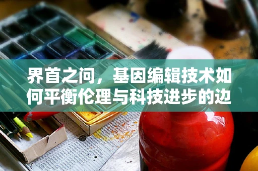 界首之问，基因编辑技术如何平衡伦理与科技进步的边界？
