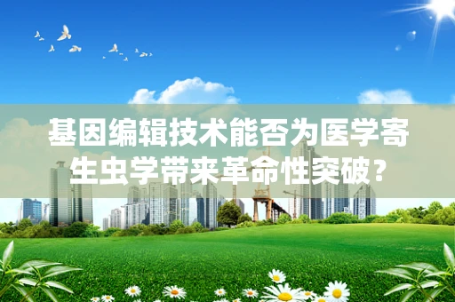 基因编辑技术能否为医学寄生虫学带来革命性突破？