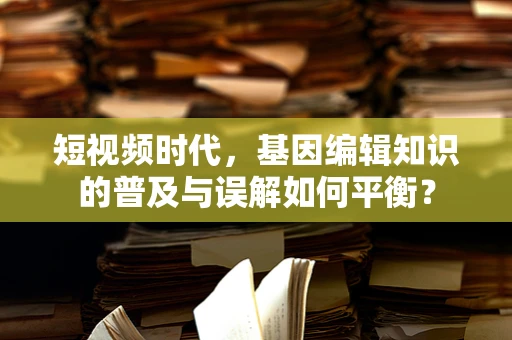 短视频时代，基因编辑知识的普及与误解如何平衡？