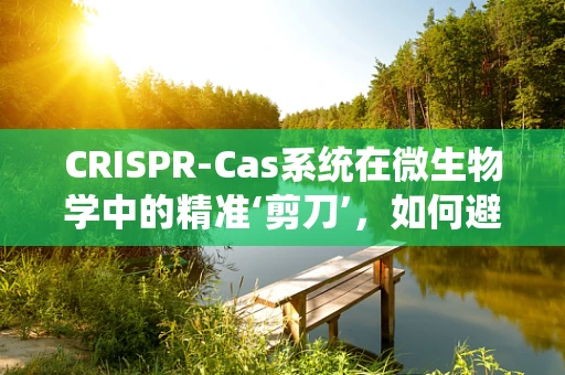 CRISPR-Cas系统在微生物学中的精准‘剪刀’，如何避免‘脱靶’效应？