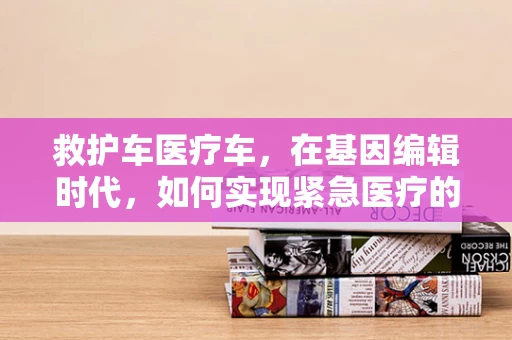救护车医疗车，在基因编辑时代，如何实现紧急医疗的精准响应？