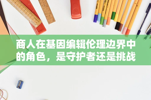 商人在基因编辑伦理边界中的角色，是守护者还是挑战者？