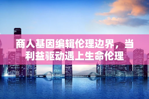 商人基因编辑伦理边界，当利益驱动遇上生命伦理