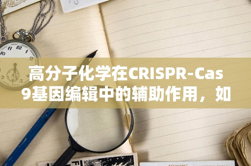 高分子化学在CRISPR-Cas9基因编辑中的辅助作用，如何优化载体传递效率？