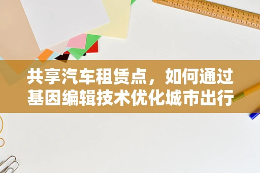 共享汽车租赁点，如何通过基因编辑技术优化城市出行体验？