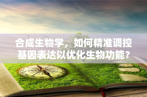 合成生物学，如何精准调控基因表达以优化生物功能？