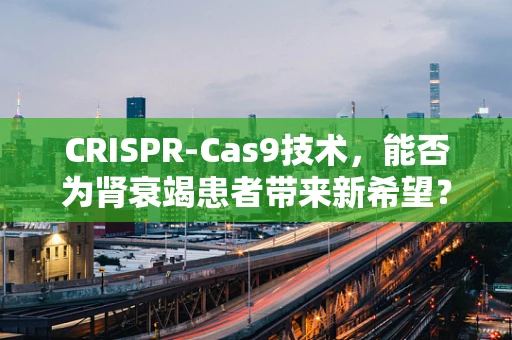 CRISPR-Cas9技术，能否为肾衰竭患者带来新希望？