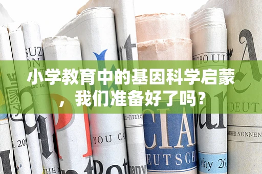 小学教育中的基因科学启蒙，我们准备好了吗？