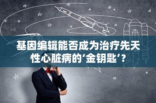 基因编辑能否成为治疗先天性心脏病的‘金钥匙’？