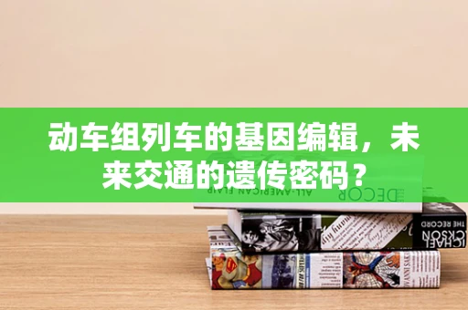 动车组列车的基因编辑，未来交通的遗传密码？