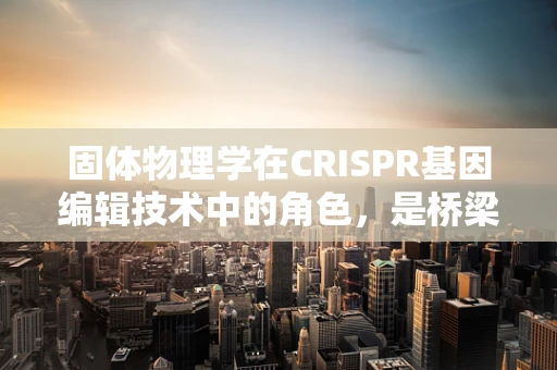 固体物理学在CRISPR基因编辑技术中的角色，是桥梁还是障碍？