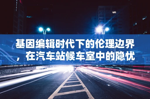 基因编辑时代下的伦理边界，在汽车站候车室中的隐忧
