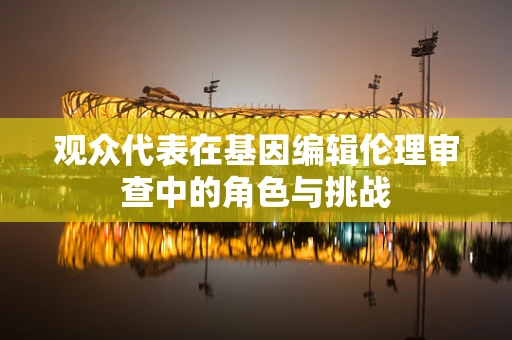 观众代表在基因编辑伦理审查中的角色与挑战