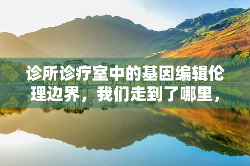 诊所诊疗室中的基因编辑伦理边界，我们走到了哪里，又将去向何方？