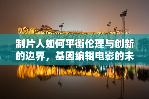 制片人如何平衡伦理与创新的边界，基因编辑电影的未来？