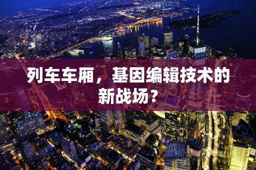 列车车厢，基因编辑技术的新战场？
