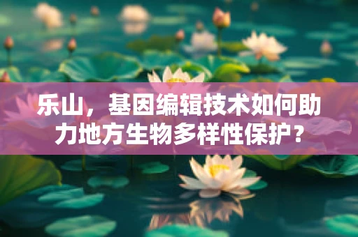乐山，基因编辑技术如何助力地方生物多样性保护？