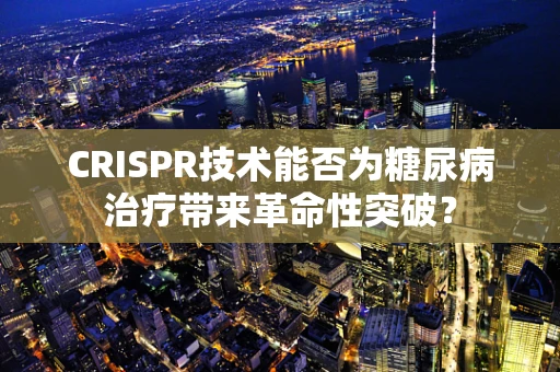 CRISPR技术能否为糖尿病治疗带来革命性突破？