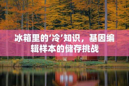 冰箱里的‘冷’知识，基因编辑样本的储存挑战