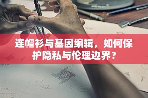 连帽衫与基因编辑，如何保护隐私与伦理边界？