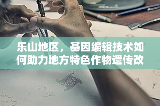乐山地区，基因编辑技术如何助力地方特色作物遗传改良？