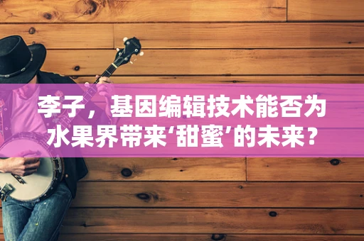李子，基因编辑技术能否为水果界带来‘甜蜜’的未来？