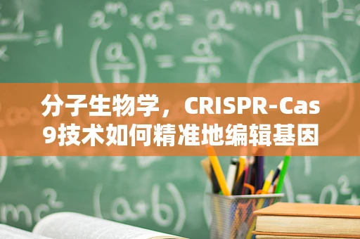 分子生物学，CRISPR-Cas9技术如何精准地编辑基因？