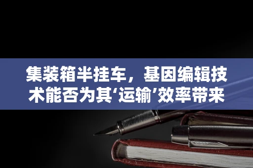 集装箱半挂车，基因编辑技术能否为其‘运输’效率带来‘遗传性’改进？