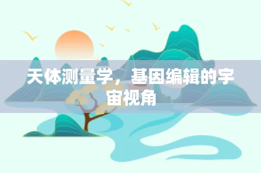 天体测量学，基因编辑的宇宙视角