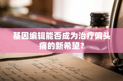基因编辑能否成为治疗偏头痛的新希望？
