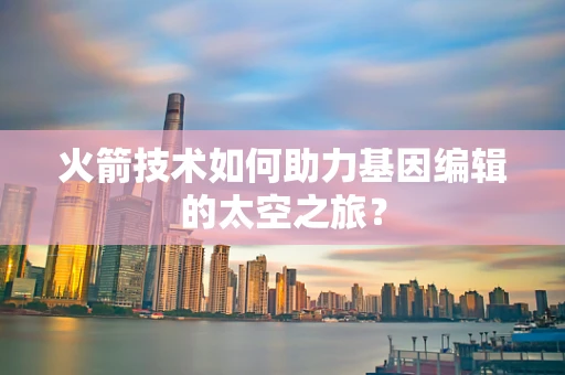 火箭技术如何助力基因编辑的太空之旅？