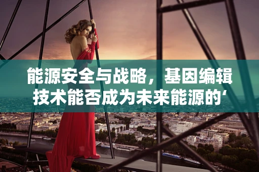 能源安全与战略，基因编辑技术能否成为未来能源的‘绿色’守护者？