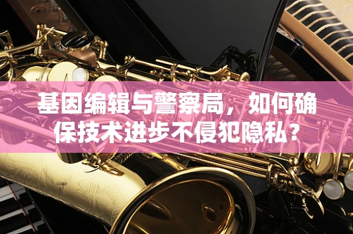基因编辑与警察局，如何确保技术进步不侵犯隐私？