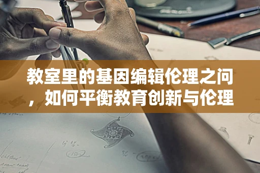 教室里的基因编辑伦理之问，如何平衡教育创新与伦理边界？