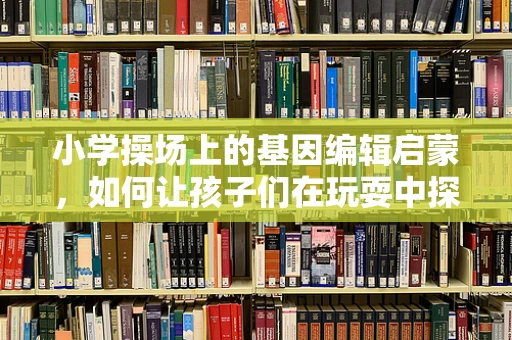 小学操场上的基因编辑启蒙，如何让孩子们在玩耍中探索遗传奥秘？