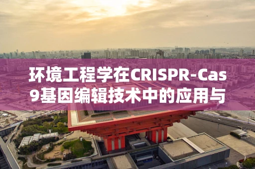 环境工程学在CRISPR-Cas9基因编辑技术中的应用与挑战