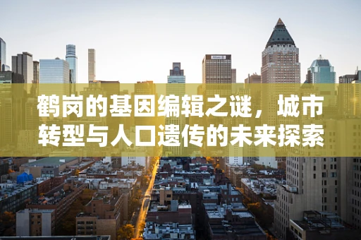 鹤岗的基因编辑之谜，城市转型与人口遗传的未来探索