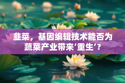 韭菜，基因编辑技术能否为蔬菜产业带来‘重生’？