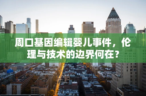 周口基因编辑婴儿事件，伦理与技术的边界何在？