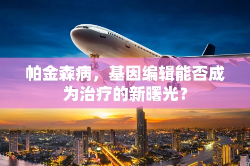 帕金森病，基因编辑能否成为治疗的新曙光？