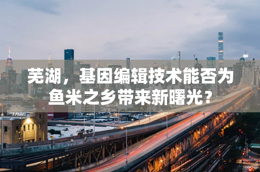 芜湖，基因编辑技术能否为鱼米之乡带来新曙光？