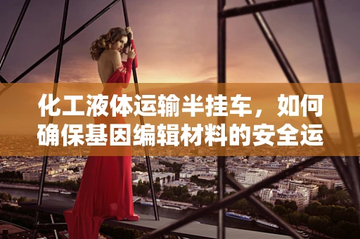 化工液体运输半挂车，如何确保基因编辑材料的安全运输？