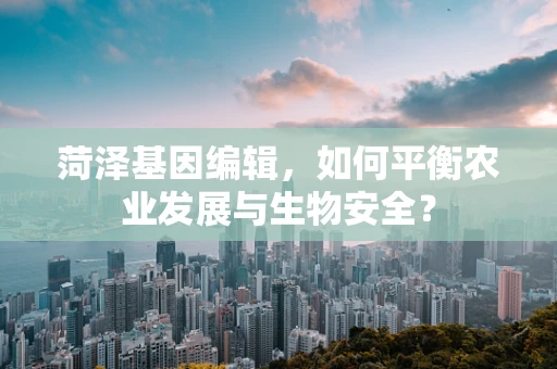 菏泽基因编辑，如何平衡农业发展与生物安全？