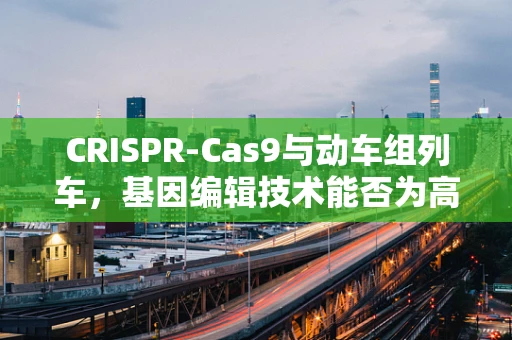 CRISPR-Cas9与动车组列车，基因编辑技术能否为高速列车安全保驾护航？