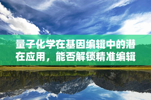 量子化学在基因编辑中的潜在应用，能否解锁精准编辑的新维度？