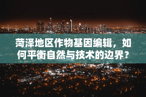 菏泽地区作物基因编辑，如何平衡自然与技术的边界？