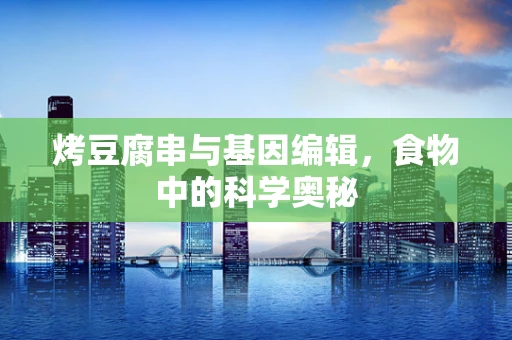 烤豆腐串与基因编辑，食物中的科学奥秘